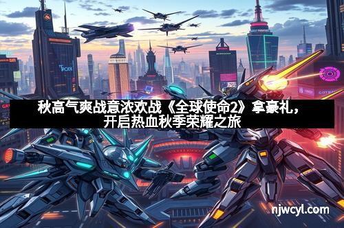 秋高气爽战意浓欢战《全球使命2》拿豪礼，开启热血秋季荣耀之旅
