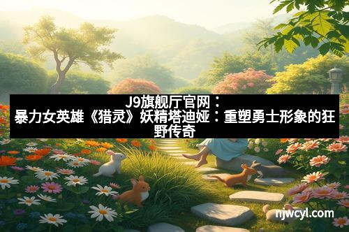 J9旗舰厅官网：暴力女英雄《猎灵》妖精塔迪娅：重塑勇士形象的狂野传奇